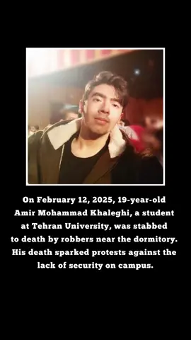A post by @sarabanu1982 on TikTok caption: On February 12, 2025, 19-year-old #AmirMohammadKhaleghi, a student at Tehran University, was st*bbed to d*ath by robbers near the dormitory. His d*ath sparked protests against the lack of security on campus. On February 14, 2025, student protests erupted again at Tehran University, this time against the regime. Security forces att*cked the demonstrators, leading to violent clashes. Several students, including #AmirHosseinGohari, were arrested. The university administration locked down the dormitory, while over 100 security forces were deployed on campus. Despite the repression, students continued their resistance. #zanzendegiazadi #FreeIran